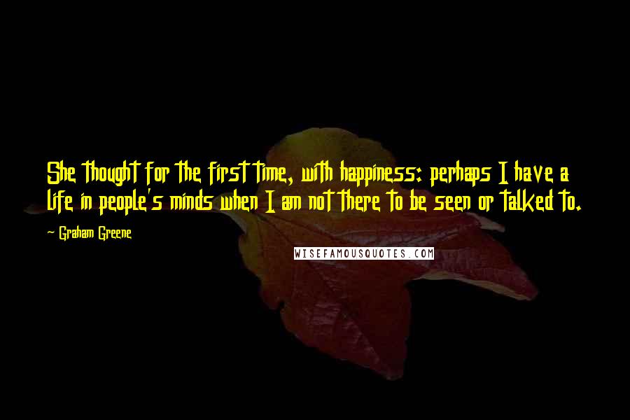 Graham Greene Quotes: She thought for the first time, with happiness: perhaps I have a life in people's minds when I am not there to be seen or talked to.