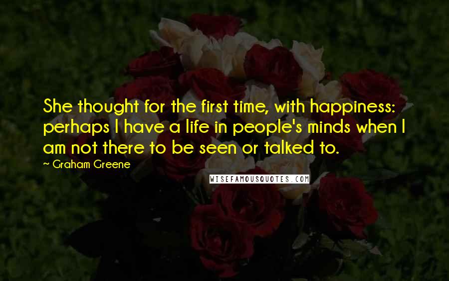 Graham Greene Quotes: She thought for the first time, with happiness: perhaps I have a life in people's minds when I am not there to be seen or talked to.