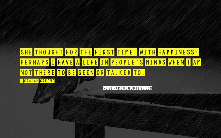Graham Greene Quotes: She thought for the first time, with happiness: perhaps I have a life in people's minds when I am not there to be seen or talked to.