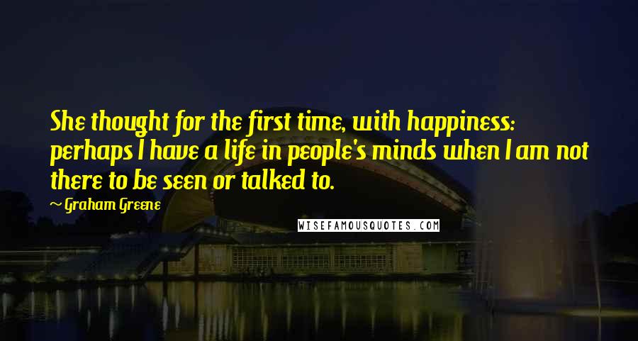 Graham Greene Quotes: She thought for the first time, with happiness: perhaps I have a life in people's minds when I am not there to be seen or talked to.