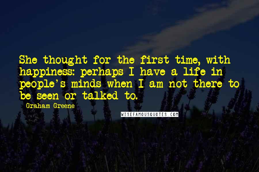 Graham Greene Quotes: She thought for the first time, with happiness: perhaps I have a life in people's minds when I am not there to be seen or talked to.