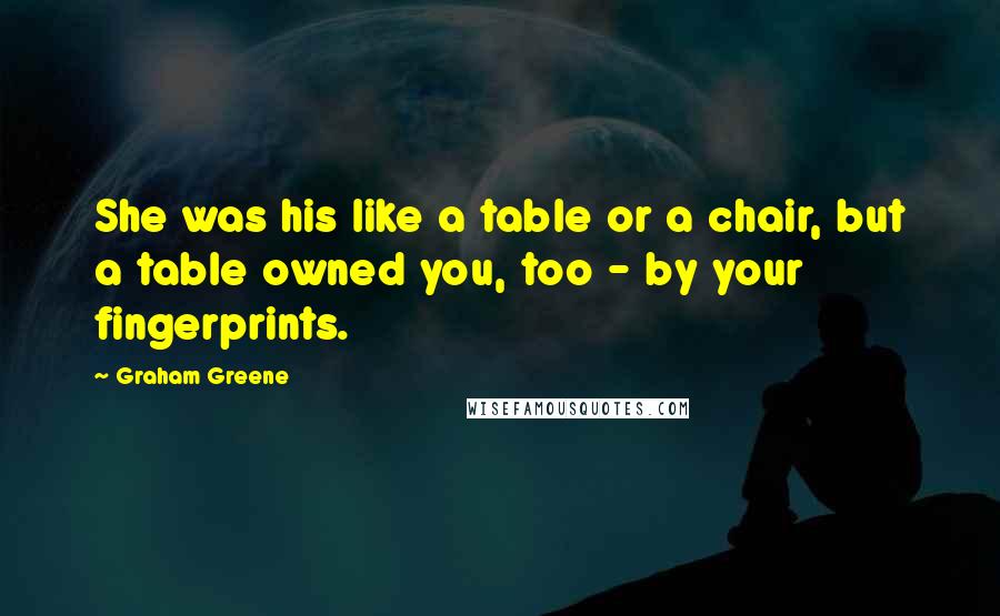 Graham Greene Quotes: She was his like a table or a chair, but a table owned you, too - by your fingerprints.