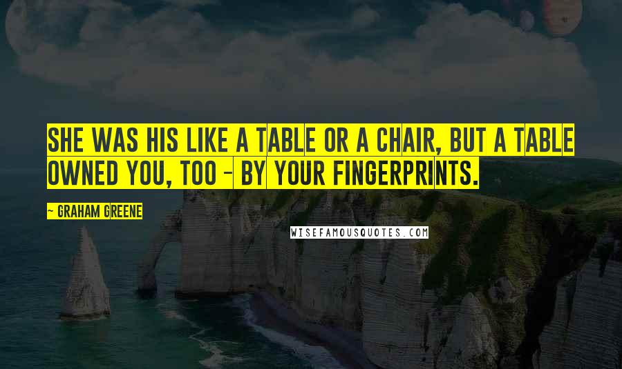 Graham Greene Quotes: She was his like a table or a chair, but a table owned you, too - by your fingerprints.