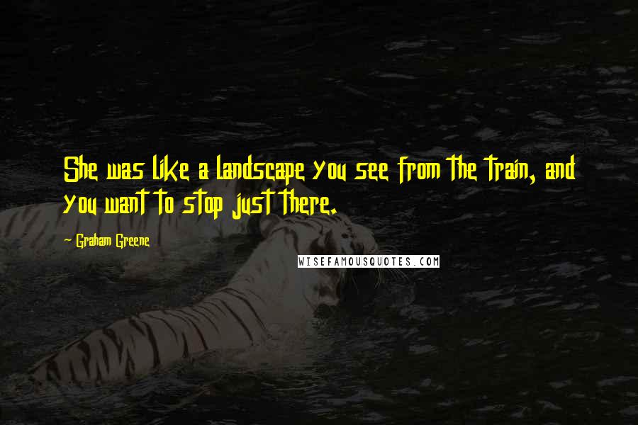 Graham Greene Quotes: She was like a landscape you see from the train, and you want to stop just there.