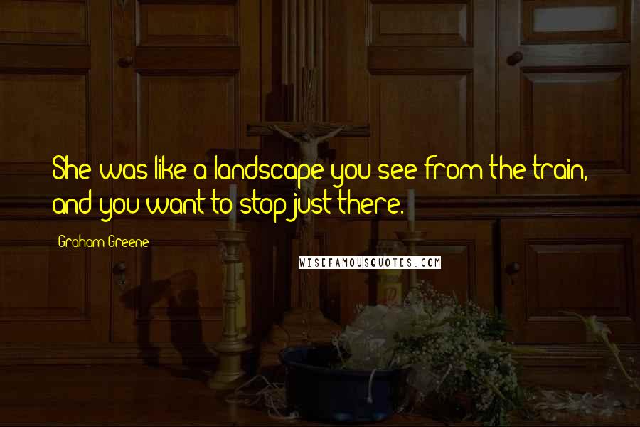 Graham Greene Quotes: She was like a landscape you see from the train, and you want to stop just there.