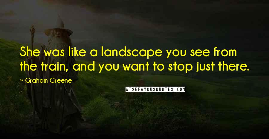 Graham Greene Quotes: She was like a landscape you see from the train, and you want to stop just there.