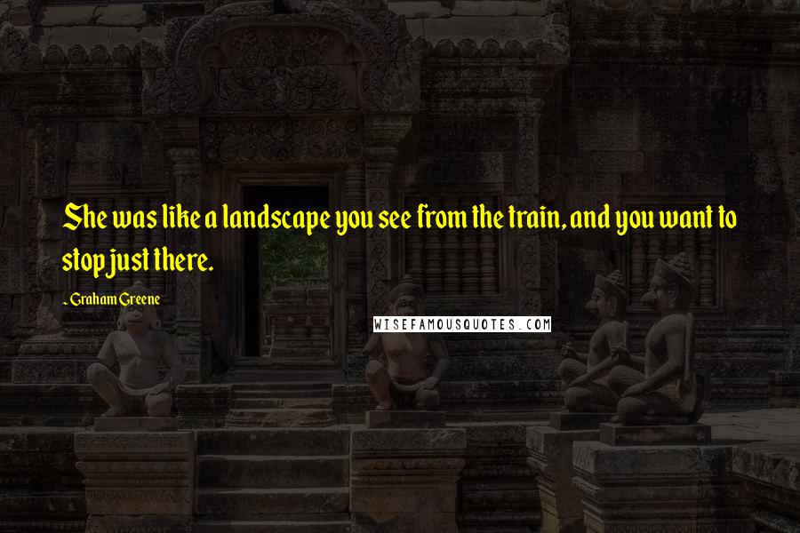 Graham Greene Quotes: She was like a landscape you see from the train, and you want to stop just there.