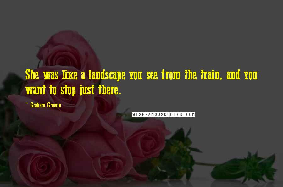 Graham Greene Quotes: She was like a landscape you see from the train, and you want to stop just there.