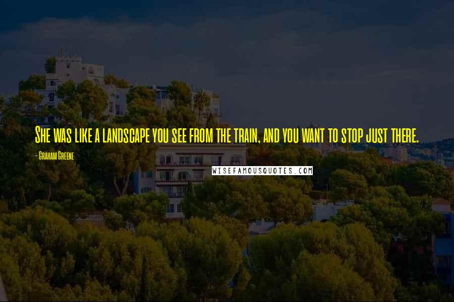 Graham Greene Quotes: She was like a landscape you see from the train, and you want to stop just there.