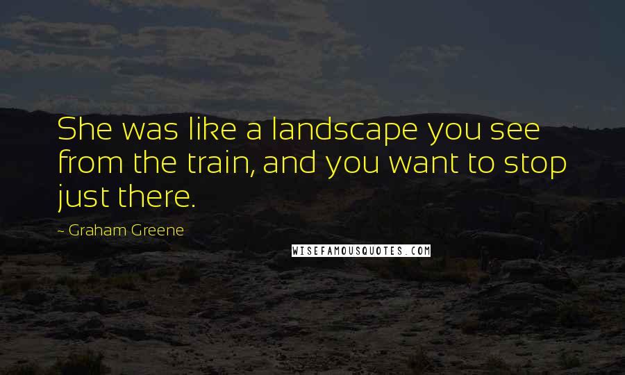 Graham Greene Quotes: She was like a landscape you see from the train, and you want to stop just there.