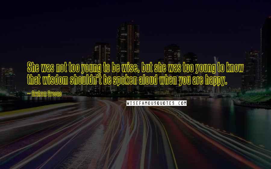 Graham Greene Quotes: She was not too young to be wise, but she was too young to know that wisdom shouldn't be spoken aloud when you are happy.