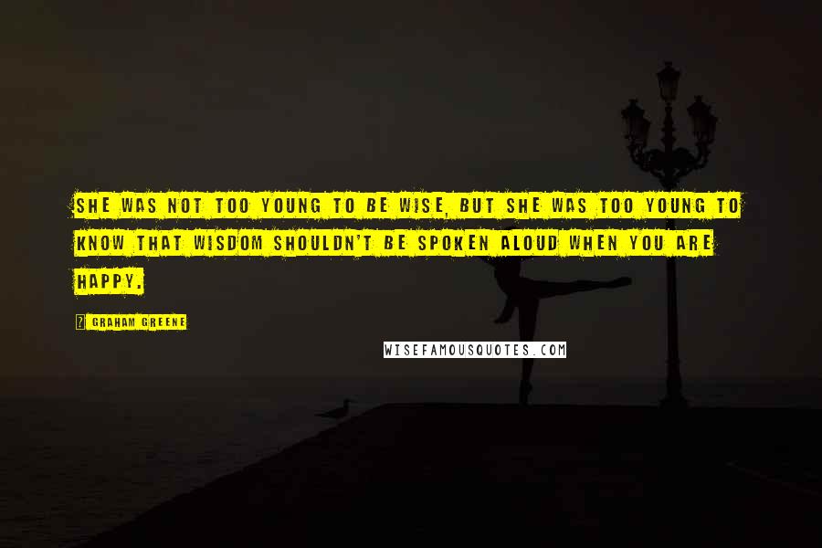 Graham Greene Quotes: She was not too young to be wise, but she was too young to know that wisdom shouldn't be spoken aloud when you are happy.