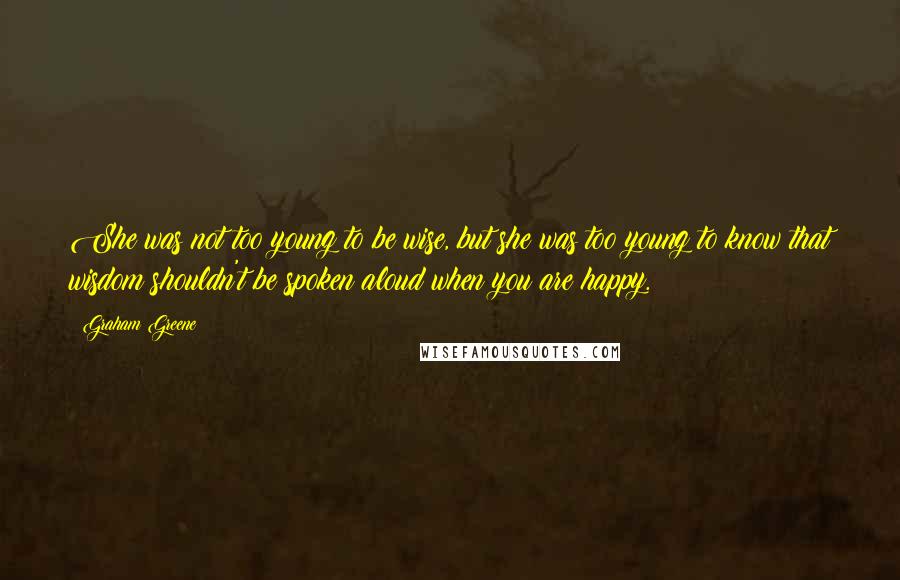 Graham Greene Quotes: She was not too young to be wise, but she was too young to know that wisdom shouldn't be spoken aloud when you are happy.