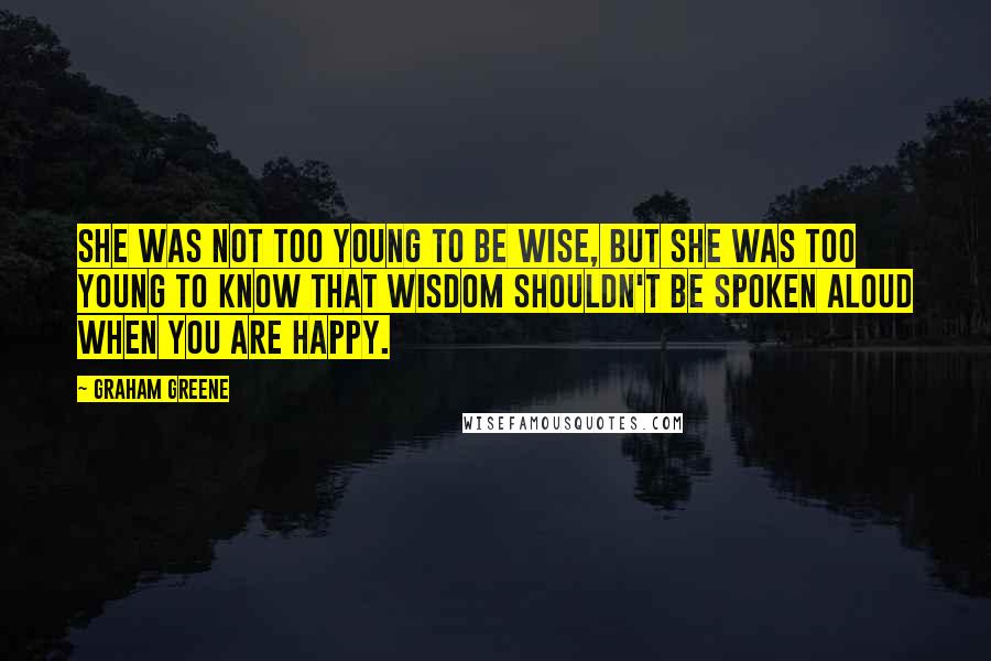 Graham Greene Quotes: She was not too young to be wise, but she was too young to know that wisdom shouldn't be spoken aloud when you are happy.