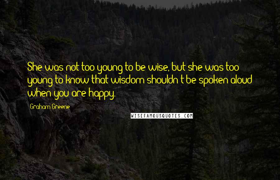 Graham Greene Quotes: She was not too young to be wise, but she was too young to know that wisdom shouldn't be spoken aloud when you are happy.