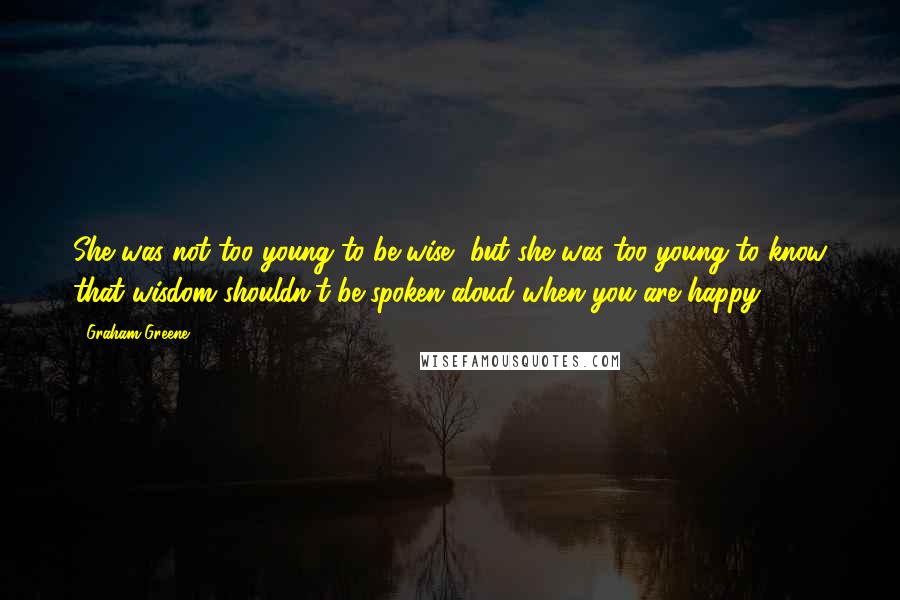 Graham Greene Quotes: She was not too young to be wise, but she was too young to know that wisdom shouldn't be spoken aloud when you are happy.