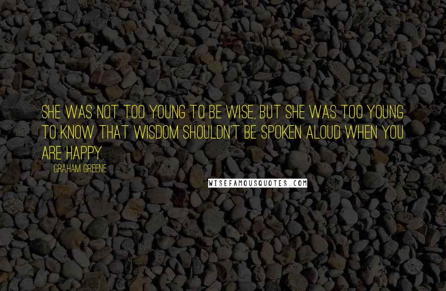 Graham Greene Quotes: She was not too young to be wise, but she was too young to know that wisdom shouldn't be spoken aloud when you are happy.