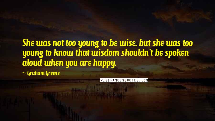 Graham Greene Quotes: She was not too young to be wise, but she was too young to know that wisdom shouldn't be spoken aloud when you are happy.