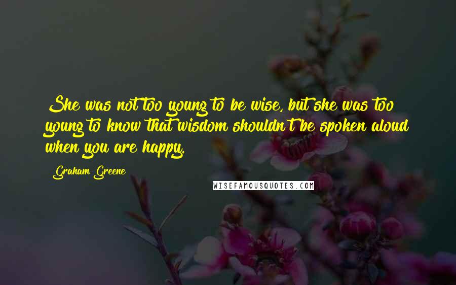 Graham Greene Quotes: She was not too young to be wise, but she was too young to know that wisdom shouldn't be spoken aloud when you are happy.