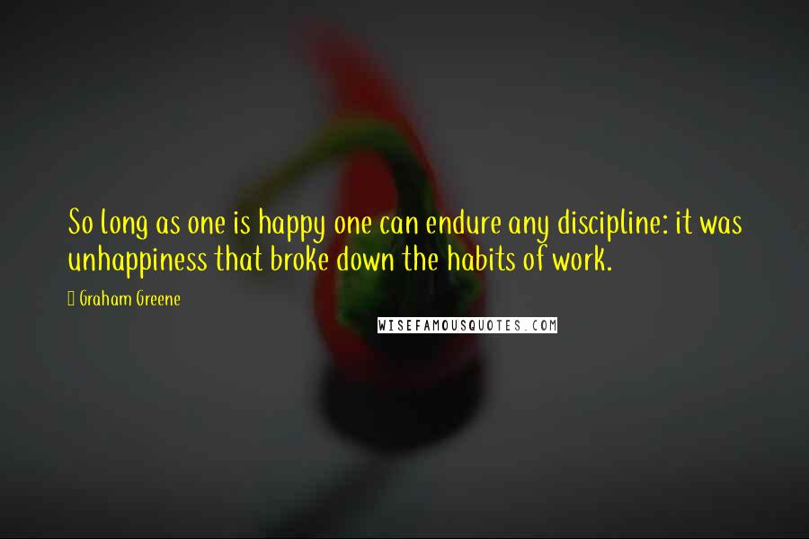 Graham Greene Quotes: So long as one is happy one can endure any discipline: it was unhappiness that broke down the habits of work.