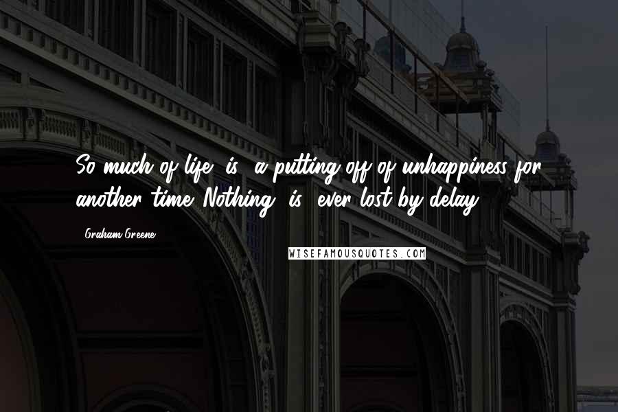 Graham Greene Quotes: So much of life [is] a putting-off of unhappiness for another time. Nothing [is] ever lost by delay.