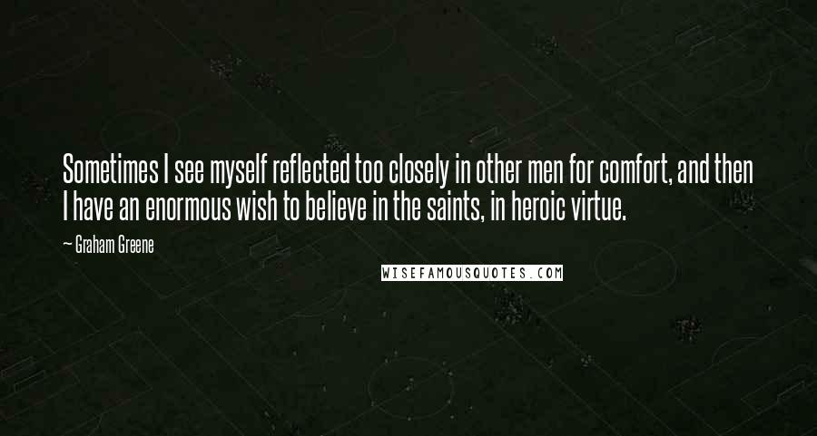 Graham Greene Quotes: Sometimes I see myself reflected too closely in other men for comfort, and then I have an enormous wish to believe in the saints, in heroic virtue.