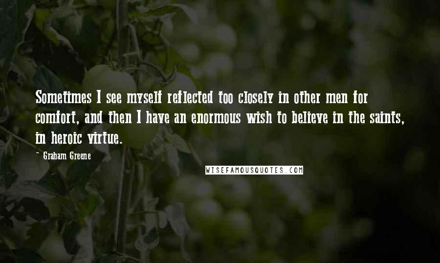 Graham Greene Quotes: Sometimes I see myself reflected too closely in other men for comfort, and then I have an enormous wish to believe in the saints, in heroic virtue.