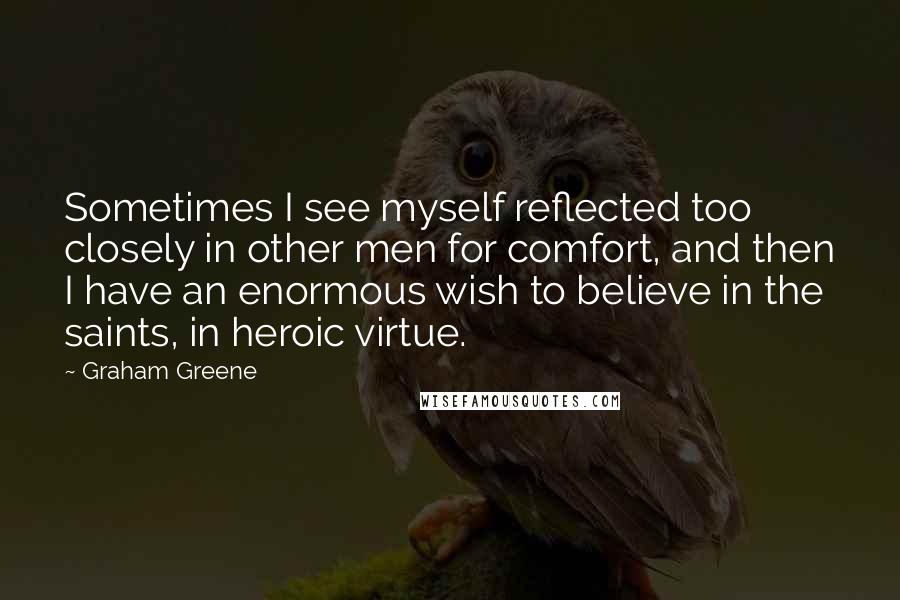Graham Greene Quotes: Sometimes I see myself reflected too closely in other men for comfort, and then I have an enormous wish to believe in the saints, in heroic virtue.