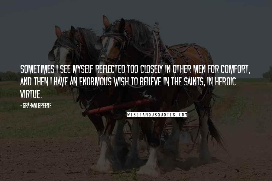 Graham Greene Quotes: Sometimes I see myself reflected too closely in other men for comfort, and then I have an enormous wish to believe in the saints, in heroic virtue.