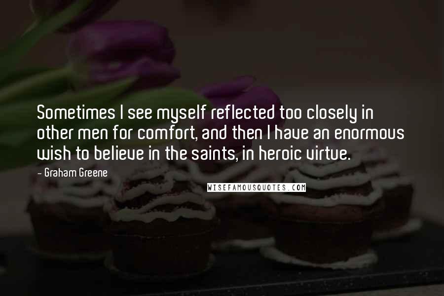 Graham Greene Quotes: Sometimes I see myself reflected too closely in other men for comfort, and then I have an enormous wish to believe in the saints, in heroic virtue.