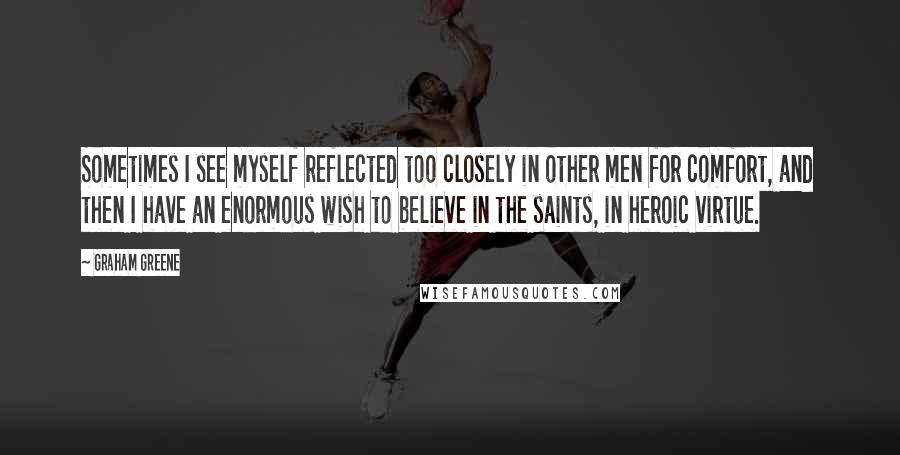 Graham Greene Quotes: Sometimes I see myself reflected too closely in other men for comfort, and then I have an enormous wish to believe in the saints, in heroic virtue.