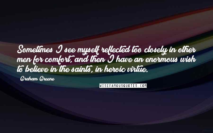 Graham Greene Quotes: Sometimes I see myself reflected too closely in other men for comfort, and then I have an enormous wish to believe in the saints, in heroic virtue.