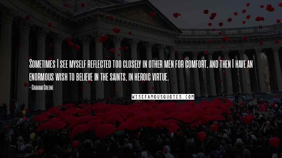 Graham Greene Quotes: Sometimes I see myself reflected too closely in other men for comfort, and then I have an enormous wish to believe in the saints, in heroic virtue.