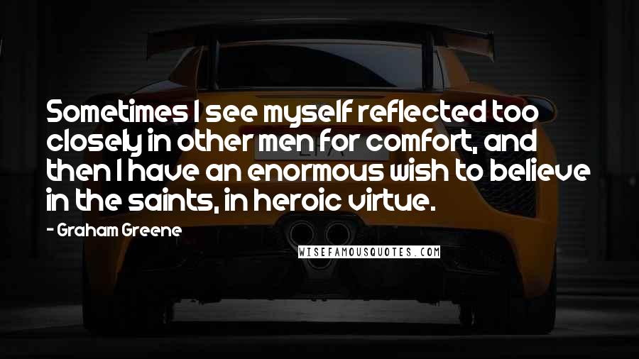 Graham Greene Quotes: Sometimes I see myself reflected too closely in other men for comfort, and then I have an enormous wish to believe in the saints, in heroic virtue.