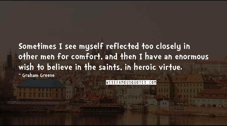 Graham Greene Quotes: Sometimes I see myself reflected too closely in other men for comfort, and then I have an enormous wish to believe in the saints, in heroic virtue.