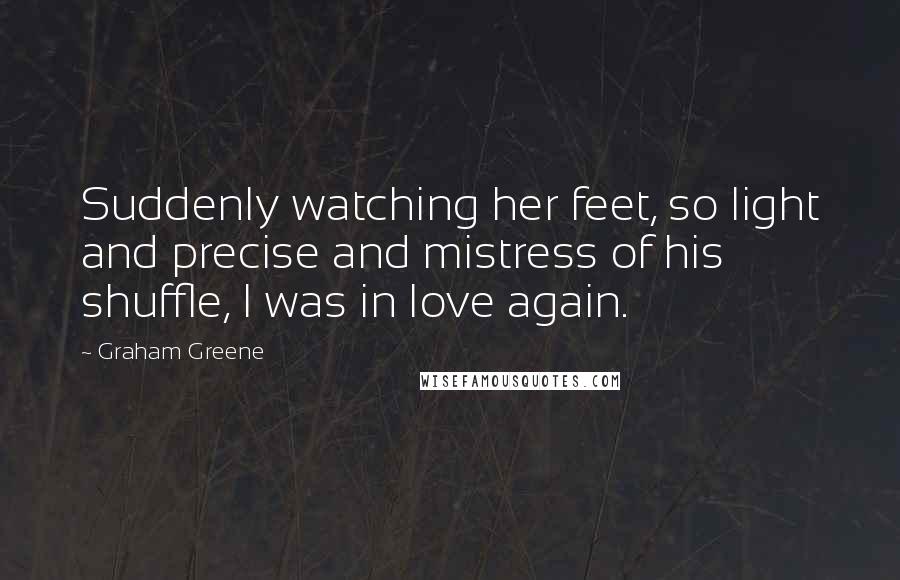 Graham Greene Quotes: Suddenly watching her feet, so light and precise and mistress of his shuffle, I was in love again.