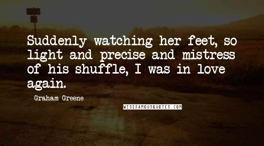 Graham Greene Quotes: Suddenly watching her feet, so light and precise and mistress of his shuffle, I was in love again.