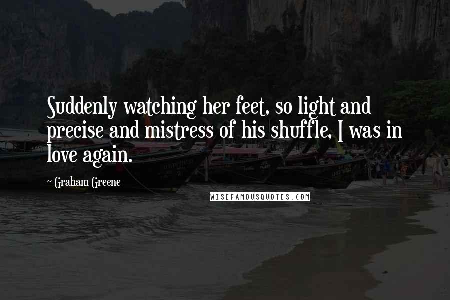 Graham Greene Quotes: Suddenly watching her feet, so light and precise and mistress of his shuffle, I was in love again.