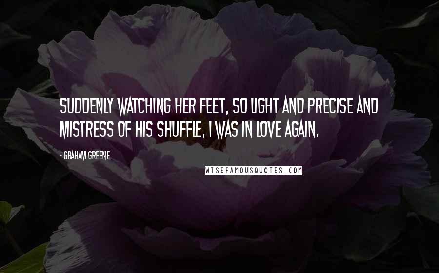 Graham Greene Quotes: Suddenly watching her feet, so light and precise and mistress of his shuffle, I was in love again.