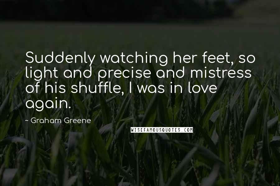 Graham Greene Quotes: Suddenly watching her feet, so light and precise and mistress of his shuffle, I was in love again.