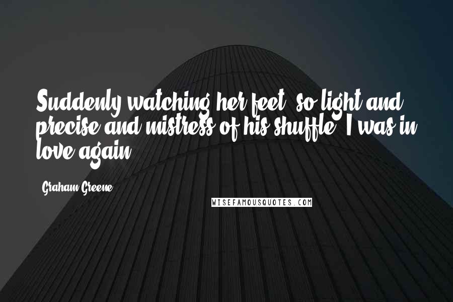 Graham Greene Quotes: Suddenly watching her feet, so light and precise and mistress of his shuffle, I was in love again.