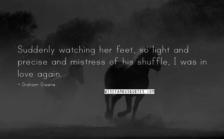 Graham Greene Quotes: Suddenly watching her feet, so light and precise and mistress of his shuffle, I was in love again.