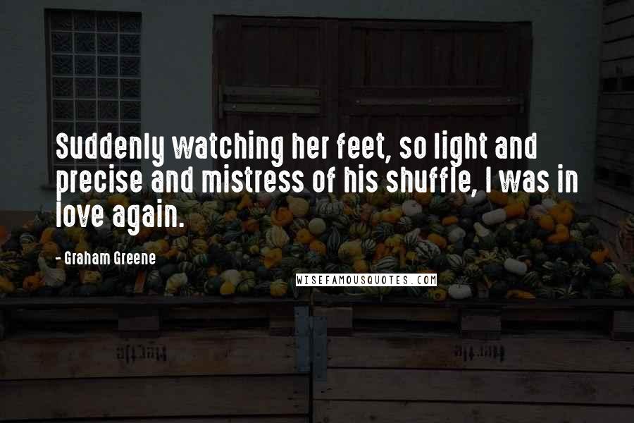 Graham Greene Quotes: Suddenly watching her feet, so light and precise and mistress of his shuffle, I was in love again.