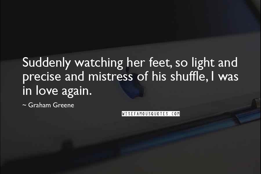 Graham Greene Quotes: Suddenly watching her feet, so light and precise and mistress of his shuffle, I was in love again.