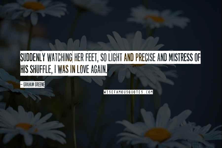 Graham Greene Quotes: Suddenly watching her feet, so light and precise and mistress of his shuffle, I was in love again.