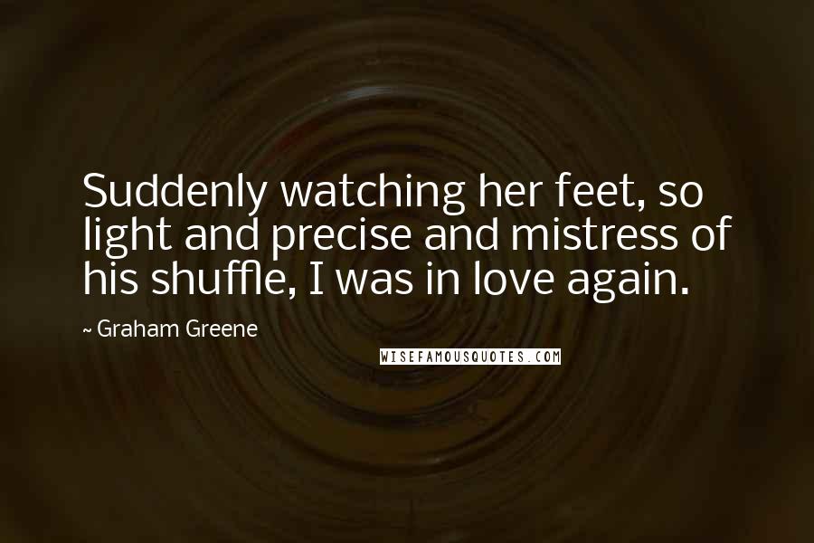 Graham Greene Quotes: Suddenly watching her feet, so light and precise and mistress of his shuffle, I was in love again.