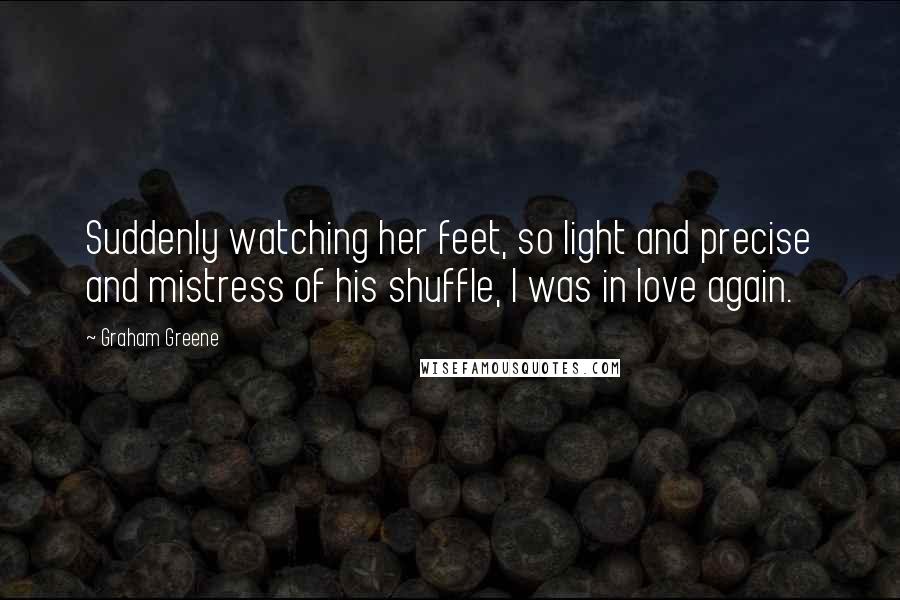 Graham Greene Quotes: Suddenly watching her feet, so light and precise and mistress of his shuffle, I was in love again.