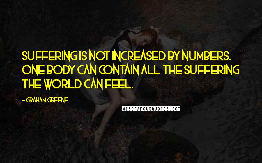 Graham Greene Quotes: Suffering is not increased by numbers. One body can contain all the suffering the world can feel.