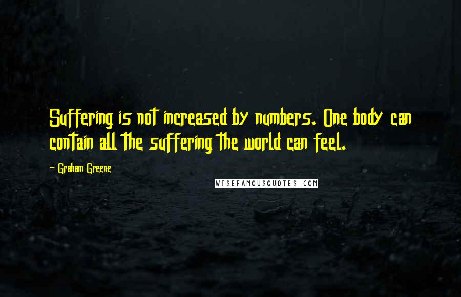 Graham Greene Quotes: Suffering is not increased by numbers. One body can contain all the suffering the world can feel.