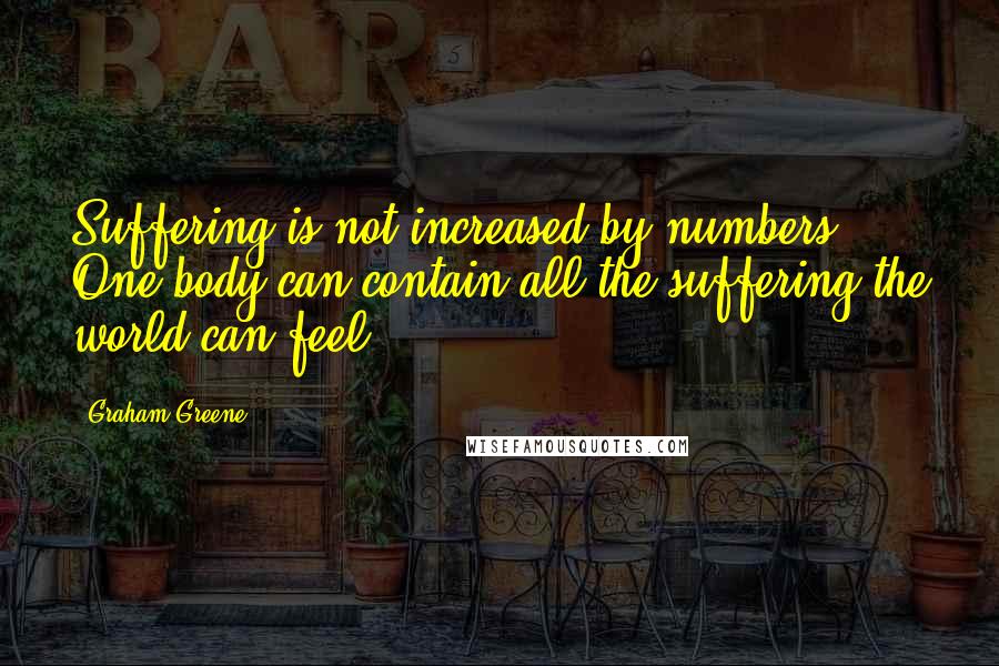 Graham Greene Quotes: Suffering is not increased by numbers. One body can contain all the suffering the world can feel.